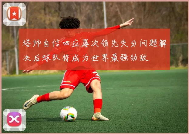 塔帅自信回应屡次领先失分问题解决后球队将成为世界最强劲敌
