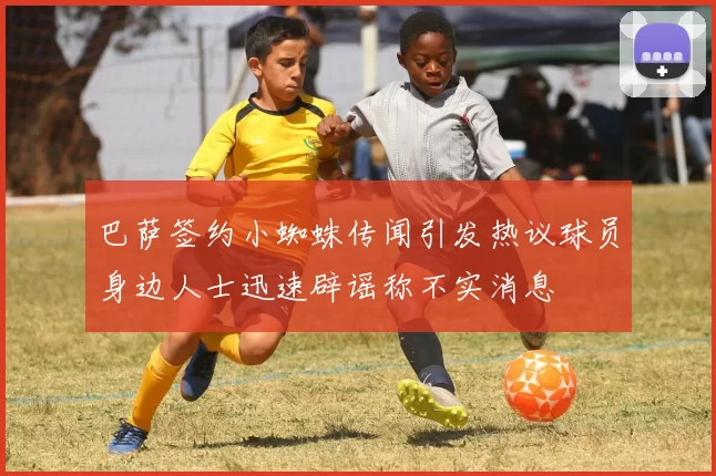 巴萨签约小蜘蛛传闻引发热议球员身边人士迅速辟谣称不实消息