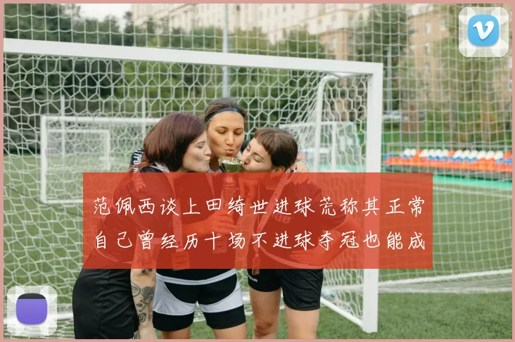 范佩西谈上田绮世进球荒称其正常自己曾经历十场不进球夺冠也能成功