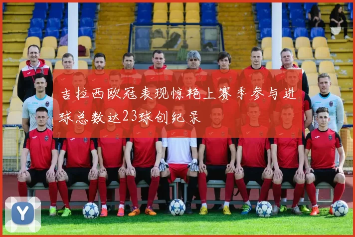吉拉西欧冠表现惊艳上赛季参与进球总数达23球创纪录