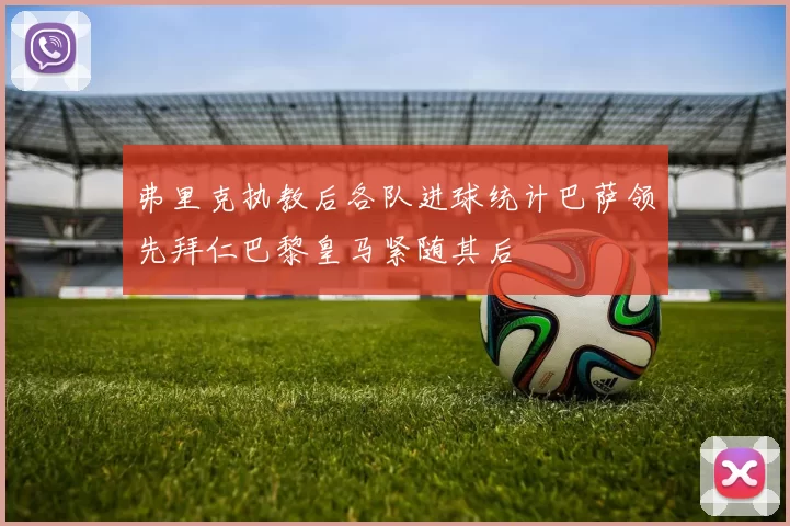 弗里克执教后各队进球统计巴萨领先拜仁巴黎皇马紧随其后