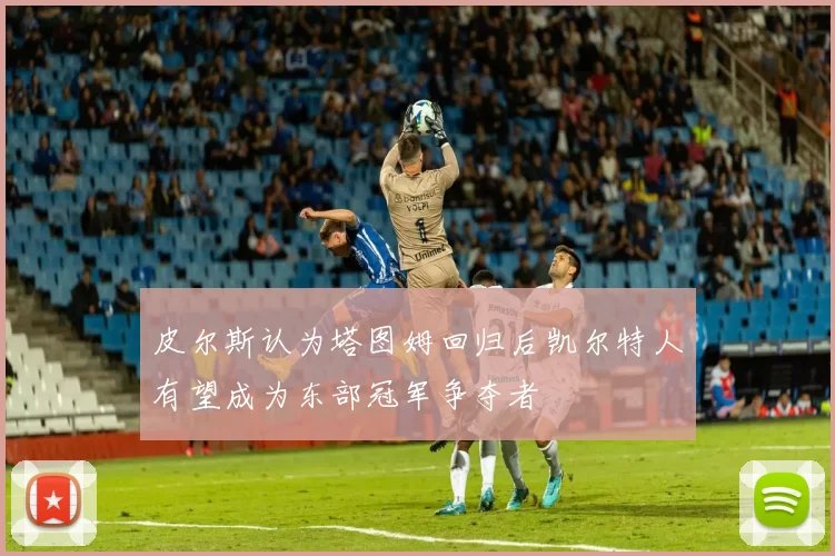 皮尔斯认为塔图姆回归后凯尔特人有望成为东部冠军争夺者