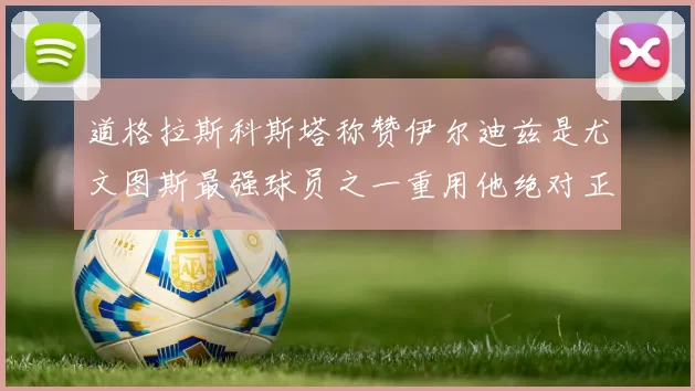 道格拉斯科斯塔称赞伊尔迪兹是尤文图斯最强球员之一重用他绝对正确