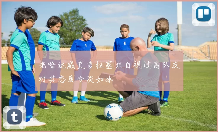 老哈达威直言拉塞尔自视过高队友对其态度冷淡如冰