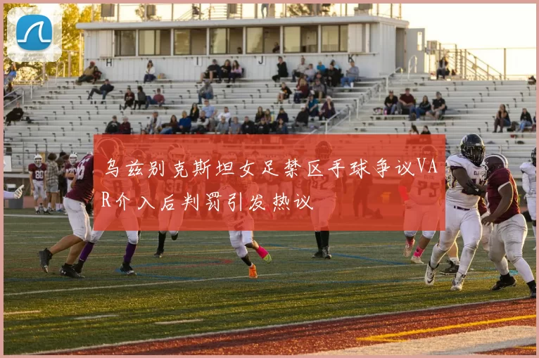 乌兹别克斯坦女足禁区手球争议VAR介入后判罚引发热议