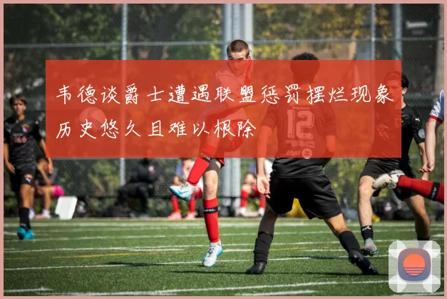韦德谈爵士遭遇联盟惩罚摆烂现象历史悠久且难以根除
