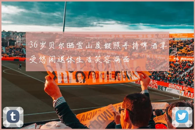 36岁贝尔晒雪山度假照手持啤酒享受悠闲退休生活笑容满面