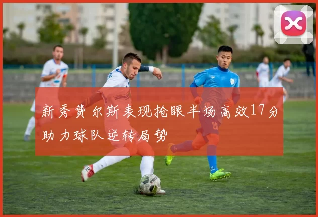 新秀费尔斯表现抢眼半场高效17分助力球队逆转局势