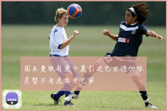 国米曼联有意今夏引进巴尔德但球员暂不考虑离开巴萨