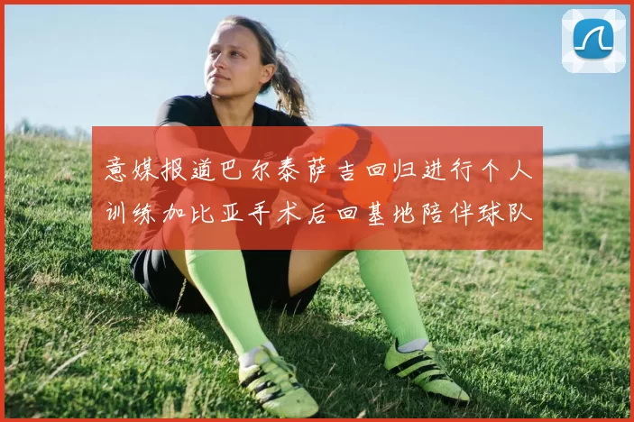 意媒报道巴尔泰萨吉回归进行个人训练加比亚手术后回基地陪伴球队恢复状态