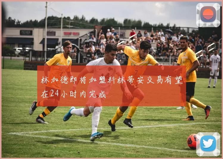 林加德即将加盟科林蒂安交易有望在24小时内完成