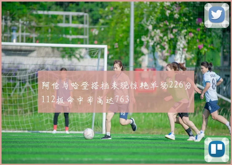 阿伦与哈登搭档表现惊艳单场226分112板命中率高达763