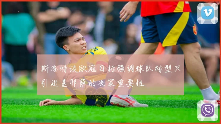斯洛特谈欧冠目标强调球队转型只引进基耶萨的决策重要性