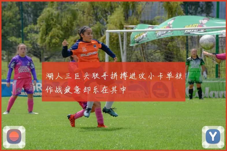 湖人三巨头联手拼搏进攻小卡单核作战疲惫却乐在其中